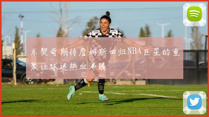 东契奇期待詹姆斯回归NBA巨星的重聚让球迷热血沸腾