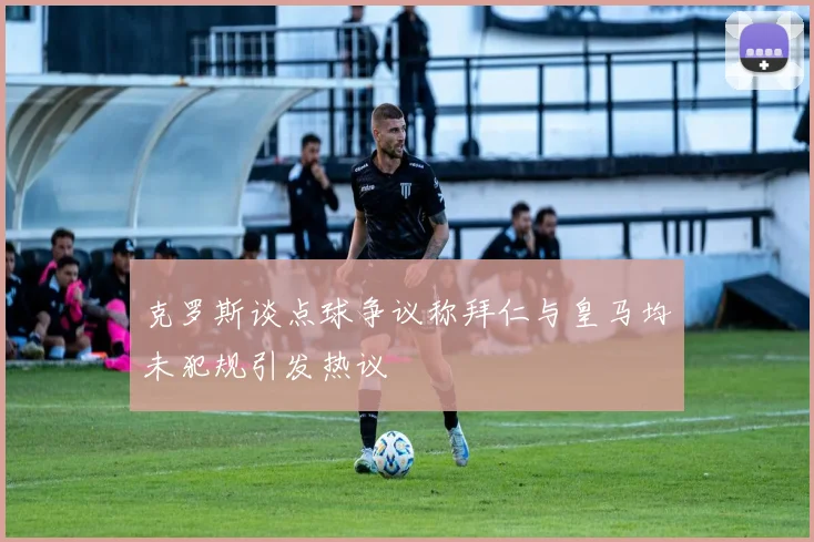 克罗斯谈点球争议称拜仁与皇马均未犯规引发热议