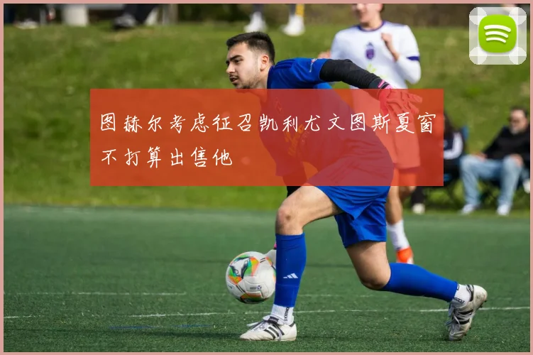 图赫尔考虑征召凯利尤文图斯夏窗不打算出售他