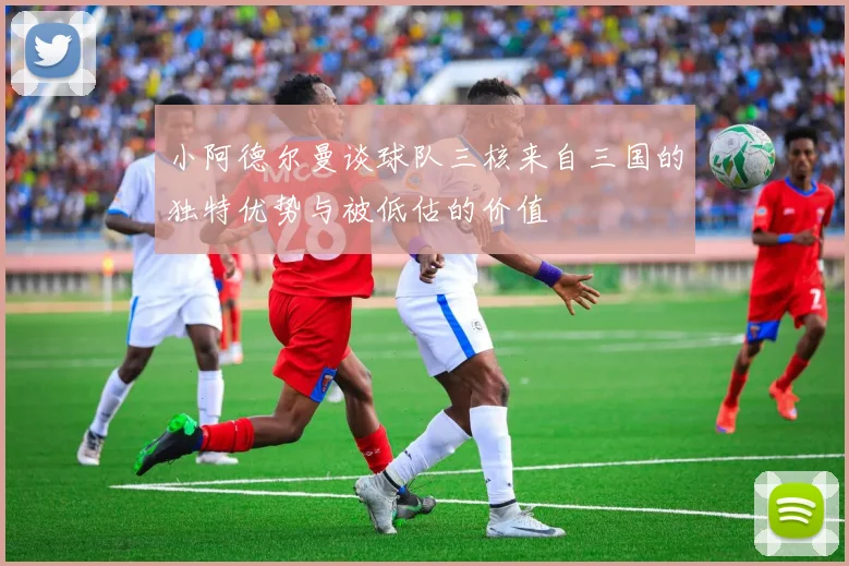 小阿德尔曼谈球队三核来自三国的独特优势与被低估的价值