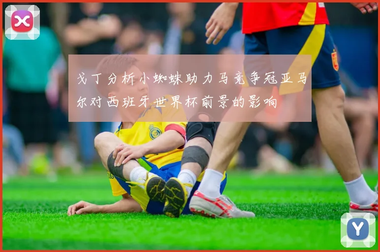 戈丁分析小蜘蛛助力马竞争冠亚马尔对西班牙世界杯前景的影响
