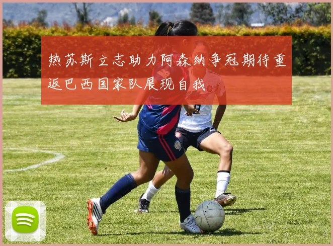热苏斯立志助力阿森纳争冠期待重返巴西国家队展现自我
