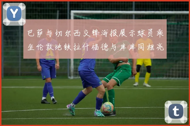 巴萨与切尔西交锋海报展示球员乘坐伦敦地铁拉什福德与库库同框亮相
