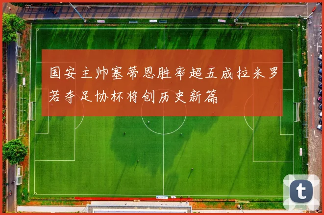 国安主帅塞蒂恩胜率超五成拉米罗若夺足协杯将创历史新篇