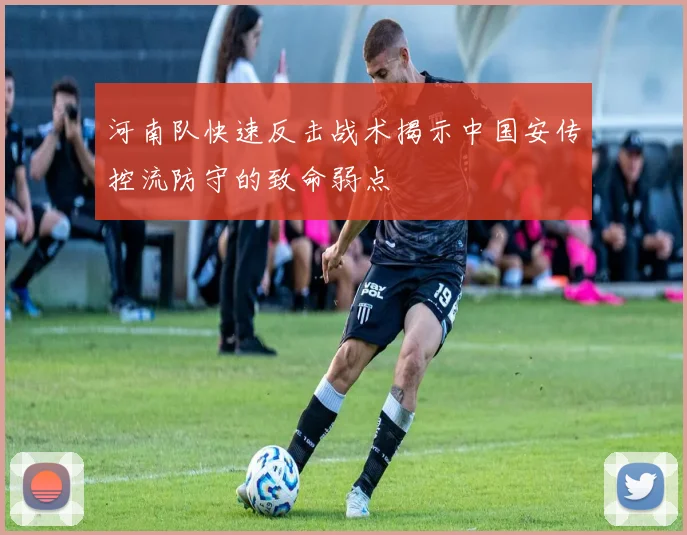 河南队快速反击战术揭示中国安传控流防守的致命弱点