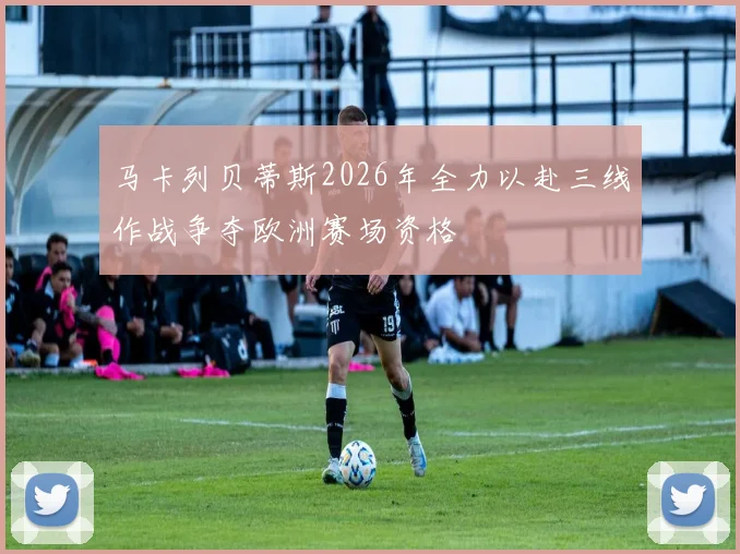 马卡列贝蒂斯2026年全力以赴三线作战争夺欧洲赛场资格