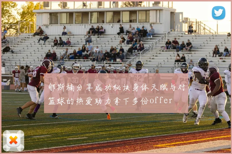 郇斯楠分享成功秘诀身体天赋与对篮球的热爱助力拿下多份offer