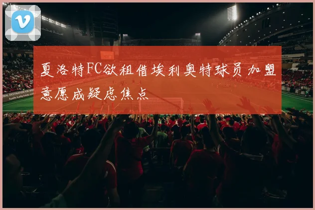 夏洛特FC欲租借埃利奥特球员加盟意愿成疑虑焦点