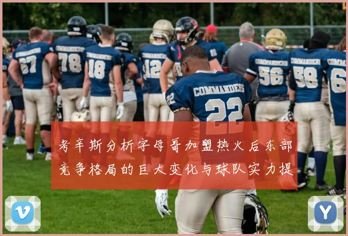 考辛斯分析字母哥加盟热火后东部竞争格局的巨大变化与球队实力提升