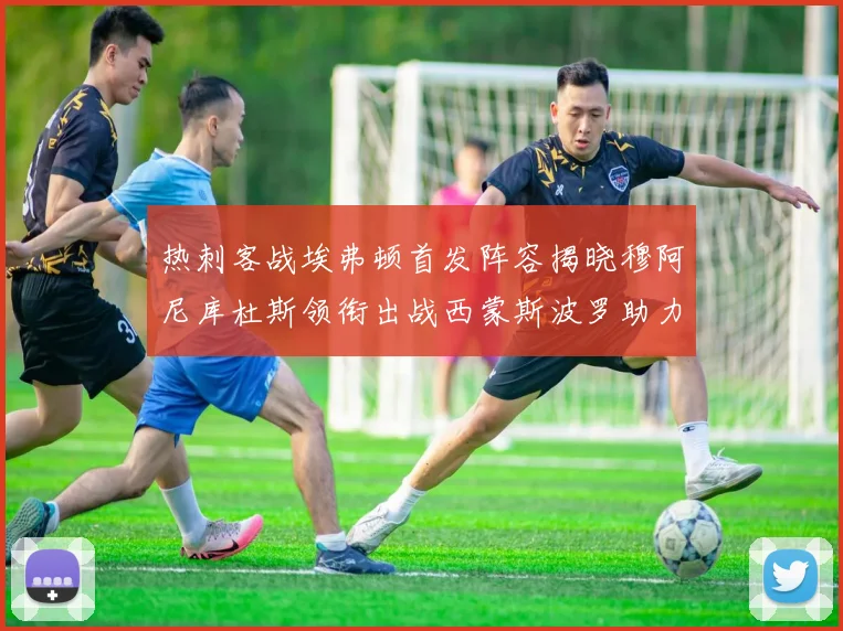 热刺客战埃弗顿首发阵容揭晓穆阿尼库杜斯领衔出战西蒙斯波罗助力