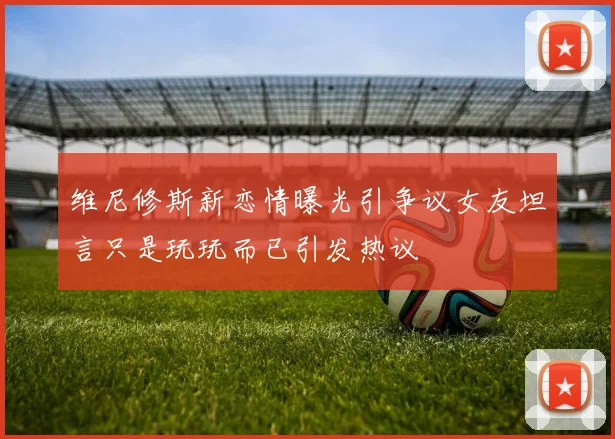 维尼修斯新恋情曝光引争议女友坦言只是玩玩而已引发热议
