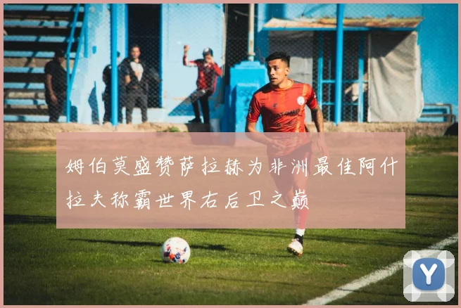 姆伯莫盛赞萨拉赫为非洲最佳阿什拉夫称霸世界右后卫之巅