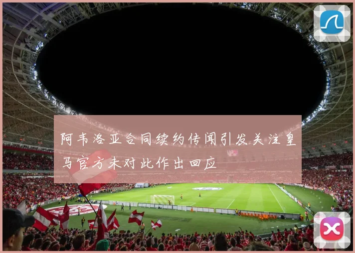 阿韦洛亚合同续约传闻引发关注皇马官方未对此作出回应
