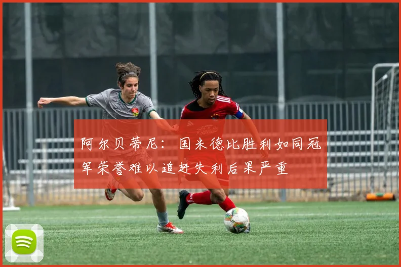 阿尔贝蒂尼：国米德比胜利如同冠军荣誉难以追赶失利后果严重