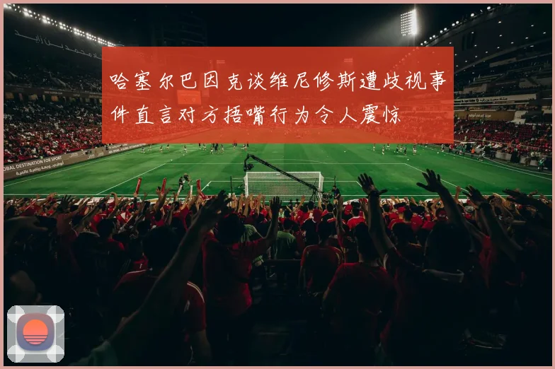 哈塞尔巴因克谈维尼修斯遭歧视事件直言对方捂嘴行为令人震惊