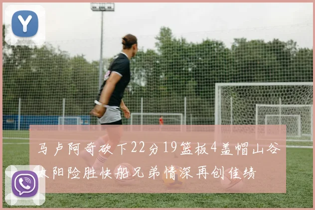 马卢阿奇砍下22分19篮板4盖帽山谷太阳险胜快船兄弟情深再创佳绩