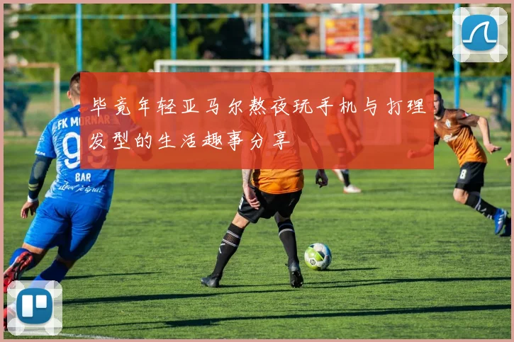 毕竟年轻亚马尔熬夜玩手机与打理发型的生活趣事分享