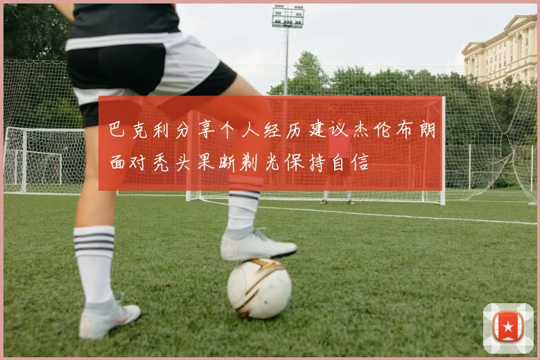 巴克利分享个人经历建议杰伦布朗面对秃头果断剃光保持自信