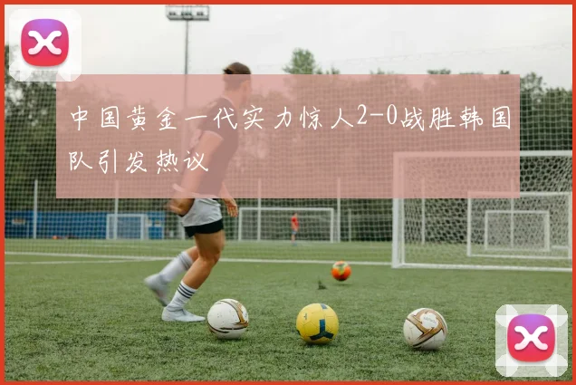 中国黄金一代实力惊人2-0战胜韩国队引发热议