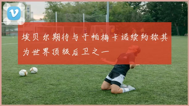埃贝尔期待与于帕梅卡诺续约称其为世界顶级后卫之一