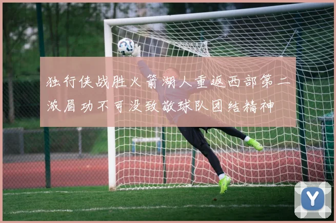 独行侠战胜火箭湖人重返西部第二浓眉功不可没致敬球队团结精神