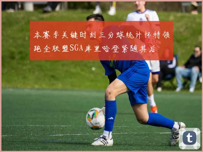 本赛季关键时刻三分球统计怀特领跑全联盟SGA库里哈登紧随其后
