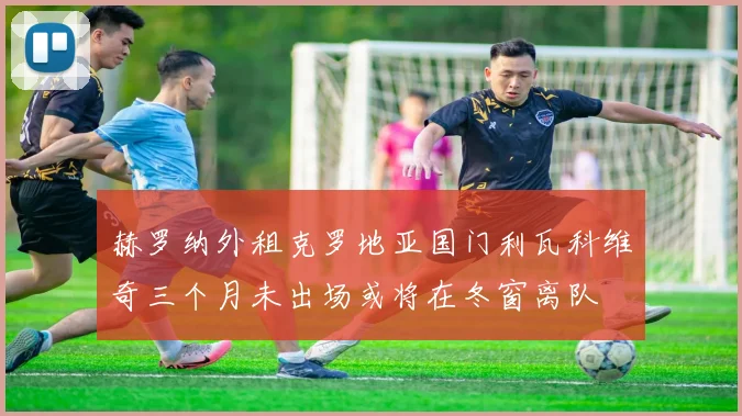 赫罗纳外租克罗地亚国门利瓦科维奇三个月未出场或将在冬窗离队