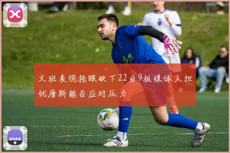 文班表现抢眼砍下22分9板媒体人担忧唐斯能否应对压力
