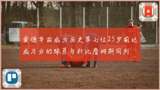 爱德华兹成为历史第七位25岁前达成万分的球员与科比詹姆斯同列