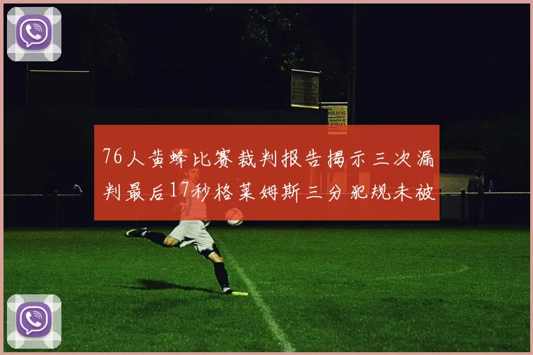 76人黄蜂比赛裁判报告揭示三次漏判最后17秒格莱姆斯三分犯规未被判罚