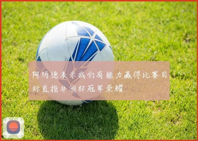 阿玛德表示我们有能力赢得比赛目标直指非洲杯冠军荣耀