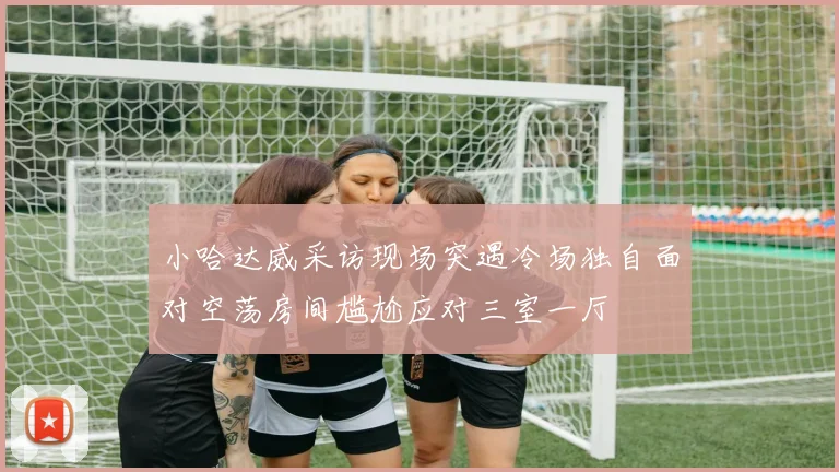 小哈达威采访现场突遇冷场独自面对空荡房间尴尬应对三室一厅