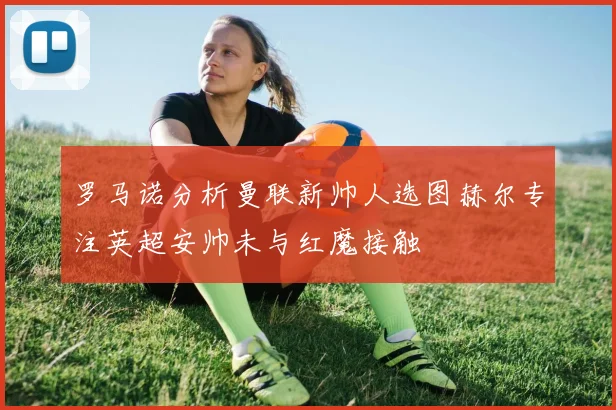 罗马诺分析曼联新帅人选图赫尔专注英超安帅未与红魔接触