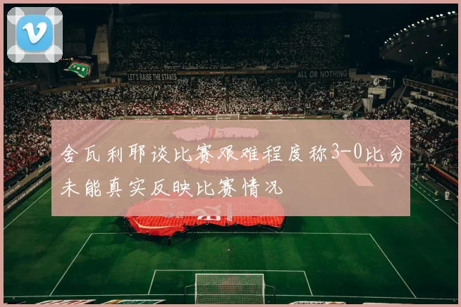 舍瓦利耶谈比赛艰难程度称3-0比分未能真实反映比赛情况
