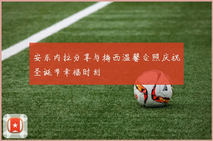 安东内拉分享与梅西温馨合照庆祝圣诞节幸福时刻
