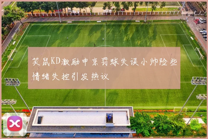 笑鼠KD激励申京罚球失误小帅险些情绪失控引发热议