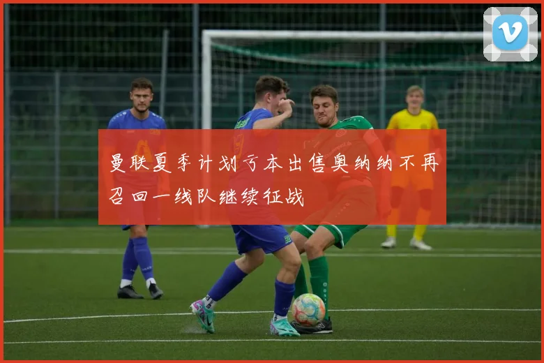 曼联夏季计划亏本出售奥纳纳不再召回一线队继续征战