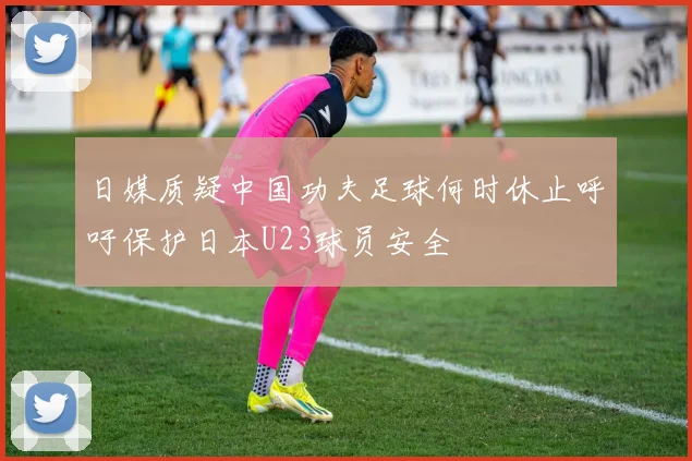 日媒质疑中国功夫足球何时休止呼吁保护日本U23球员安全