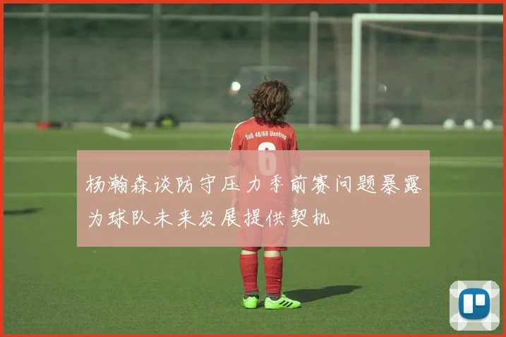 杨瀚森谈防守压力季前赛问题暴露为球队未来发展提供契机
