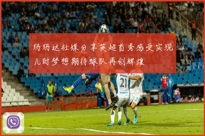 玛玛达社媒分享英超首秀感受实现儿时梦想期待球队再创辉煌