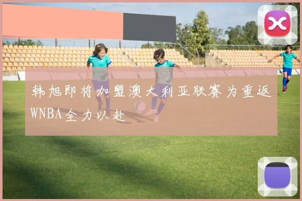 韩旭即将加盟澳大利亚联赛为重返WNBA全力以赴