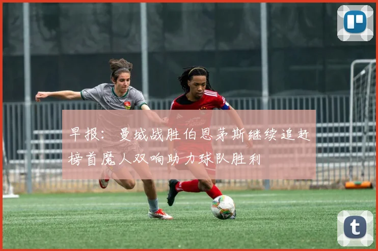 早报：曼城战胜伯恩茅斯继续追赶榜首魔人双响助力球队胜利