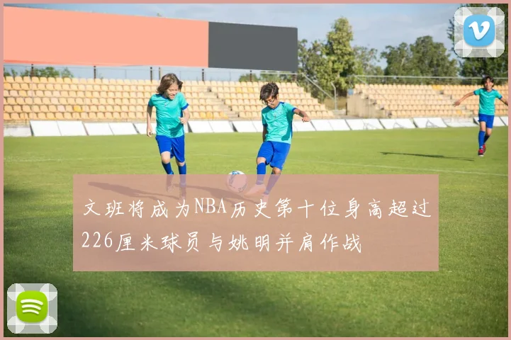 文班将成为NBA历史第十位身高超过226厘米球员与姚明并肩作战