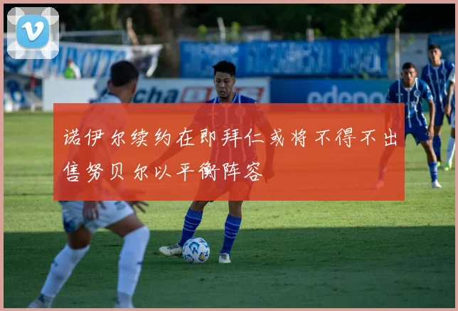 诺伊尔续约在即拜仁或将不得不出售努贝尔以平衡阵容